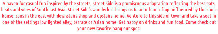 A haven for casual fun inspired by the streets, Street Side is a promiscuous adaptation reflecting the best eats, beats and vibes of Southeast Asia. Street Side's wanderlust brings us to an urban refuge influenced by the shop-house icons in the east with downstairs shop and upstairs home. Venture to this side of town and take a seat in one of the settings low-lighted alley, terrace or Asian home. Get happy on drinks and fun food. Come check out your new favorite hang out spot!
